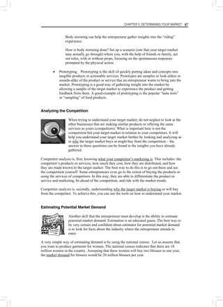 CHAPTER 5: DETERMINING YOUR MARKET 67
Body storming can help the entrepreneur gather insights into the “riding”
experience.
How is body storming done? Set up a scenario (one that your target market
may actually go through) where you, with the help of friends or family, act
out roles, with or without props, focusing on the spontaneous responses
prompted by the physical action.
• Prototyping. Prototyping is the skill of quickly putting ideas and concepts into
tangible products or actionable services. Prototypes are samples or look-alikes or
sounds-alike of the product or service that an entrepreneur wants to bring into the
market. Prototyping is a good way of gathering insight into the market by
allowing a sample of the target market to experience the product and getting
feedback from them. A good example of prototyping is the popular “taste tests”
or “sampling” of food products.
Analyzing the Competition
When trying to understand your target market, do not neglect to look at the
other businesses that are making similar products or offering the same
services as yours (competitors). What is important here is not the
competition but your target market in relation to your competitors. It will
help you understand your target market further by looking and analyzing as
to why the target market buys or might buy from the competition – the
answer to these questions can be found in the insights you have already
gathered.
Competitor analysis is, first, knowing what your competitor’s marketing is. This includes: the
competitor’s products or services, how much they cost, how they are distributed, and how
they are made known to the target market. The best way to do this is to go out there and see
the competition yourself. Some entrepreneurs even go to the extent of buying the products or
using the services of competitors. In this way, they are able to differentiate the product or
service and marketing, be ahead of the competition, and ride with the market trends.
Competitor analysis is, secondly, understanding why the target market is buying or will buy
from the competitor. To achieve this, you can use the tools on how to understand your market.
Estimating Potential Market Demand
Another skill that the entrepreneur must develop is the ability to estimate
potential market demand. Estimation is an educated guess. The best way to
be very certain and confident about estimates for potential market demand
is to look for facts about the industry where the entrepreneur intends to
enter.
A very simple way of estimating demand is by using the national census. Let us assume that
you want to produce garments for women. The national census indicates that there are 10
million women in the country. Assuming that these women will buy two blouses in one year,
the market demand for blouses would be 20 million blouses per year.
 