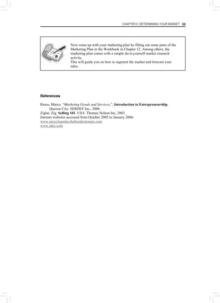 CHAPTER 5: DETERMINING YOUR MARKET 69
Now come up with your marketing plan by filling out some parts of the
Marketing Plan in the Workbook in Chapter 12. Among others, the
marketing plan comes with a simple do-it-yourself market research
activity.
This will guide you on how to segment the market and forecast your
sales.
References
Rasos, Marco. “Marketing Goods and Services,”, Introduction to Entrepreneurship.
Quezon City: SERDEF Inc., 2006.
Ziglar, Zig. Selling 101. USA: Thomas Nelson Inc, 2003.
Internet websites accessed from October 2005 to January 2006:
www.encyclopedia.thefreedictionary.com
www.ideo.com
 