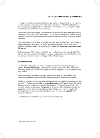 CHAPTER 6: MARKETING STRATEGIES
n the previous chapter, you identified your target market or the people whom you expect to
buy your product or use your service. You also learned some of the tricks and techniques
for understanding them better. Your next task now is to find out how you will get this target
market to buy your product or use your service.
I
The second point in marketing is concerned with activities that will draw the target market to
a product or service and induce them to buy. The success of an entrepreneur’s efforts towards
this end is measured in terms of how much the business will realize from sales of the product
or service.
This chapter shall focus on some of the tried and tested ways of influencing a target market to
buy one’s products or services. The kind of activities to implement and the level of their
influence on a target market will depend largely on how well the entrepreneur understands
his market.
Before you reached this chapter, you already had a product or a service in mind, right? This
chapter will help you determine whether or not your product or service will sell and how you
are going to persuade or induce your target market to buy from you.
Some Definitions
All throughout the chapter, you will be coming across the term, marketing strategies. In
general, a marketing strategy is a plan of action required to realize the main objective of
marketing, which is to influence the target market to buy the product or service being offered
by a business.
Much of the ability to influence the target market is developed by knowing what these
marketing strategies are, by learning from the other companies, and by actual practice.
Marketing strategies revolve around the 4Ps of marketing, so-called because they all start with
the letter P. Collectively referred to as the marketing mix, the 4Ps are the factors that help a
business to sell its product or service. The four elements – the four Ps of marketing – are
normally set apart as: getting the right product to the market, at the right price, ensuring that
promotion in terms of advertising and marketing for the product or service is right, and
ensuring that the product or service is distributed to the most convenient place for the
customers to buy it.2
All the factors are interrelated and, in many cases, interdependent.
2
http://encyclopedia.farlex.com
 