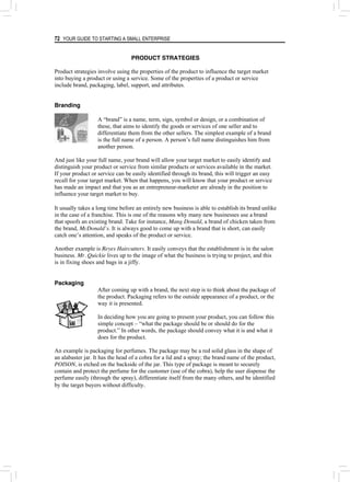 72 YOUR GUIDE TO STARTING A SMALL ENTERPRISE
PRODUCT STRATEGIES
Product strategies involve using the properties of the product to influence the target market
into buying a product or using a service. Some of the properties of a product or service
include brand, packaging, label, support, and attributes.
Branding
A “brand” is a name, term, sign, symbol or design, or a combination of
these, that aims to identify the goods or services of one seller and to
differentiate them from the other sellers. The simplest example of a brand
is the full name of a person. A person’s full name distinguishes him from
another person.
And just like your full name, your brand will allow your target market to easily identify and
distinguish your product or service from similar products or services available in the market.
If your product or service can be easily identified through its brand, this will trigger an easy
recall for your target market. When that happens, you will know that your product or service
has made an impact and that you as an entrepreneur-marketer are already in the position to
influence your target market to buy.
It usually takes a long time before an entirely new business is able to establish its brand unlike
in the case of a franchise. This is one of the reasons why many new businesses use a brand
that spoofs an existing brand. Take for instance, Mang Donald, a brand of chicken taken from
the brand, McDonald’s. It is always good to come up with a brand that is short, can easily
catch one’s attention, and speaks of the product or service.
Another example is Reyes Haircutters. It easily conveys that the establishment is in the salon
business. Mr. Quickie lives up to the image of what the business is trying to project, and this
is in fixing shoes and bags in a jiffy.
Packaging
After coming up with a brand, the next step is to think about the package of
the product. Packaging refers to the outside appearance of a product, or the
way it is presented.
In deciding how you are going to present your product, you can follow this
simple concept – “what the package should be or should do for the
product.” In other words, the package should convey what it is and what it
does for the product.
An example is packaging for perfumes. The package may be a red solid glass in the shape of
an alabaster jar. It has the head of a cobra for a lid and a spray; the brand name of the product,
POISON, is etched on the backside of the jar. This type of package is meant to securely
contain and protect the perfume for the customer (use of the cobra), help the user dispense the
perfume easily (through the spray), differentiate itself from the many others, and be identified
by the target buyers without difficulty.
 