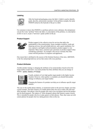CHAPTER 6: MARKETING STRATEGIES 73
Labeling
After the brand and packaging comes the label. A label is used to identify,
grade, describe, and promote a product. In the perfume example, the name
POISON etched on the backside of the jar is a label.
For customers to know that POISON is a perfume and not a toxic substance, the entrepreneur
can put the word, “perfume” below the label, or a description of the perfume, or a description
on how to use it, or put a “non-toxic” grade symbol on the jar.
Product Support
Product-support is the collective term for services that add to the
marketability of the actual product. Some examples would be: credit and
financing services, fast and reliable delivery, and a quick installation. For
very expensive and highly technical products, product-support is very
important. Many times, customers put a premium on product-support when
considering a purchase. An example is the service warranty that often
comes with the purchase of computers and appliances.
One reason that is attributed to the success of the furniture business of the store, ABENSON,
is the free and prompt delivery service that comes with every purchase.
Product Attributes
Another product strategy is changing the attributes of an actual product, based on how the
target market would want it. An actual product has three attributes that you can change or
modify: quality, features, and design.
Usually, products of very high quality target people in the higher income
brackets. However, when quality is a standard, you should find another
strategy to influence your target market.
Changing the features of a product can help you to influence specific target
markets.
The case on the mobile phone industry, as mentioned earlier in the previous chapter, provides
a good example. The basic features of a mobile phone allow the user to make calls and send
short messages. This phone is best for people who want a low-cost phone and use the product
just for those purposes. The makers of Nokia designed a phone that features a game console.
This is intended for people who love to play games on their phones. Then, they came out with
camera phones for people who love taking pictures when on the run.
 