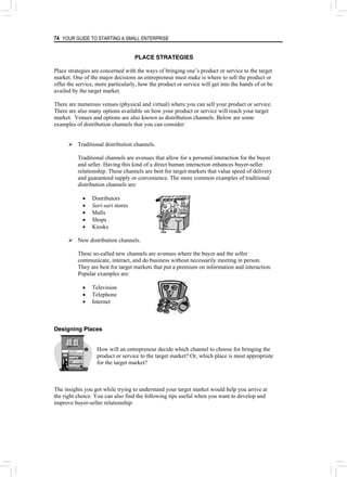 74 YOUR GUIDE TO STARTING A SMALL ENTERPRISE
PLACE STRATEGIES
Place strategies are concerned with the ways of bringing one’s product or service to the target
market. One of the major decisions an entrepreneur must make is where to sell the product or
offer the service, more particularly, how the product or service will get into the hands of or be
availed by the target market.
There are numerous venues (physical and virtual) where you can sell your product or service.
There are also many options available on how your product or service will reach your target
market. Venues and options are also known as distribution channels. Below are some
examples of distribution channels that you can consider:
¾ Traditional distribution channels.
Traditional channels are avenues that allow for a personal interaction for the buyer
and seller. Having this kind of a direct human interaction enhances buyer-seller
relationship. These channels are best for target markets that value speed of delivery
and guaranteed supply or convenience. The more common examples of traditional
distribution channels are:
• Distributors
• Sari-sari stores
• Malls
• Shops
• Kiosks
¾ New distribution channels.
These so-called new channels are avenues where the buyer and the seller
communicate, interact, and do business without necessarily meeting in person.
They are best for target markets that put a premium on information and interaction.
Popular examples are:
• Television
• Telephone
• Internet
Designing Places
How will an entrepreneur decide which channel to choose for bringing the
product or service to the target market? Or, which place is most appropriate
for the target market?
The insights you got while trying to understand your target market would help you arrive at
the right choice. You can also find the following tips useful when you want to develop and
improve buyer-seller relationship:
 