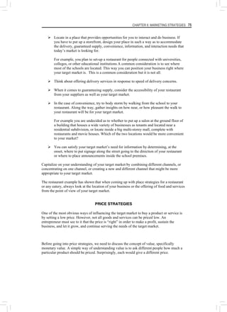 CHAPTER 6: MARKETING STRATEGIES 75
¾ Locate in a place that provides opportunities for you to interact and do business. If
you have to put up a storefront, design your place in such a way as to accommodate
the delivery, guaranteed supply, convenience, information, and interaction needs that
today’s market is looking for.
For example, you plan to set-up a restaurant for people connected with universities,
colleges, or other educational institutions A common consideration is to see where
most of the schools are located. This way you can position your business right where
your target market is. This is a common consideration but it is not all.
¾ Think about offering delivery services in response to speed of delivery concerns.
¾ When it comes to guaranteeing supply, consider the accessibility of your restaurant
from your suppliers as well as your target market.
¾ In the case of convenience, try to body storm by walking from the school to your
restaurant. Along the way, gather insights on how near, or how pleasant the walk to
your restaurant will be for your target market.
For example you are undecided as to whether to put up a salon at the ground floor of
a building that houses a wide variety of businesses as tenants and located near a
residential subdivision, or locate inside a big multi-storey mall, complete with
restaurants and movie houses. Which of the two locations would be more convenient
to your market?
¾ You can satisfy your target market’s need for information by determining, at the
onset, where to put signage along the street going to the direction of your restaurant
or where to place announcements inside the school premises.
Capitalize on your understanding of your target market by combining different channels, or
concentrating on one channel, or creating a new and different channel that might be more
appropriate to your target market.
The restaurant example has shown that when coming up with place strategies for a restaurant
or any eatery, always look at the location of your business or the offering of food and services
from the point of view of your target market.
PRICE STRATEGIES
One of the most obvious ways of influencing the target market to buy a product or service is
by setting a low price. However, not all goods and services can be priced low. An
entrepreneur must see to it that the price is “right” in order to make a profit, sustain the
business, and let it grow, and continue serving the needs of the target market.
Before going into price strategies, we need to discuss the concept of value, specifically
monetary value. A simple way of understanding value is to ask different people how much a
particular product should be priced. Surprisingly, each would give a different price.
 