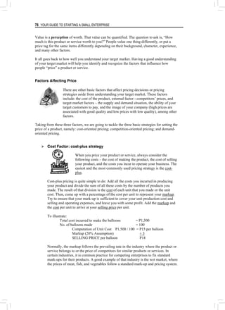 76 YOUR GUIDE TO STARTING A SMALL ENTERPRISE
Value is a perception of worth. That value can be quantified. The question to ask is, “How
much is this product or service worth to you?” People value one thing differently, or put a
price tag for the same items differently depending on their background, character, experience,
and many other factors.
It all goes back to how well you understand your target market. Having a good understanding
of your target market will help you identify and recognize the factors that influence how
people “price” a product or service.
Factors Affecting Price
There are other basic factors that affect pricing decisions or pricing
strategies aside from understanding your target market. These factors
include: the cost of the product, external factor - competitors’ prices, and
target market factors – the supply and demand situation, the ability of your
target customers to pay, and the image of your company (high prices are
associated with good quality and low prices with low quality), among other
factors.
Taking from these three factors, we are going to tackle the three basic strategies for setting the
price of a product, namely: cost-oriented pricing; competition-oriented pricing; and demand-
oriented pricing.
¾ Cost Factor: cost-plus strategy
When you price your product or service, always consider the
following costs – the cost of making the product, the cost of selling
your product, and the costs you incur to operate your business. The
easiest and the most commonly used pricing strategy is the cost-
plus.
Cost-plus pricing is quite simple to do: Add all the costs you incurred in producing
your product and divide the sum of all these costs by the number of products you
made. The result of that division is the cost of each unit that you made or the unit
cost. Then, come up with a percentage of the cost per unit to represent your markup.
Try to ensure that your mark-up is sufficient to cover your unit production cost and
selling and operating expenses, and leave you with some profit. Add the markup and
the cost per unit to arrive at your selling price per unit.
To illustrate:
Total cost incurred to make the balloons = P1,500
No. of balloons made = 100
Computation of Unit Cost P1,500 / 100 = P15 per balloon
Markup (20% Assumption) + 3
SELLING PRICE per balloon P18
Normally, the markup follows the prevailing rate in the industry where the product or
service belongs to or the price of competitors for similar products or services. In
certain industries, it is common practice for competing enterprises to fix standard
mark-ups for their products. A good example of that industry is the wet market, where
the prices of meat, fish, and vegetables follow a standard mark-up and pricing system.
 