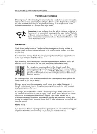 78 YOUR GUIDE TO STARTING A SMALL ENTERPRISE
PROMOTIONS STRATEGIES
The entrepreneur’s effort for making the target market buy a product or service is measured in
terms of sales revenues generated by the enterprise. The end goal of the promotions strategy is
the same. In order to meet that goal, the promotions strategy of an enterprise calls for the
effective communication of a message to the target market.
Promotions is the collective term for all the tools or media that a
business uses to communicate a message to the target market. The tools
and media are many as they are also very diverse. Some examples would
be the familiar television commercials and the unfamiliar Internet or viral
ads in the worldwide web.
The Message
People do not just buy products. They buy the benefit that they get from the product. In
essence, people are drawn to products because of the benefits that the products or services
provide them.
Your promotions message should, thus, always convey what benefits your target market can
expect to get from your product or service.
Your promotions should be able to get across the message that your product or service will
address a specific need or want that you found out when you studied your market.
For example, one company understood that the main benefit their
customers are getting from the salon is “beauty.” So the owner crafted this
message, “Ang ganda ng lola mo!” The benefit that the message is trying to
get across to the target market is that availing the services of the salon can
make one beautiful.
So, what do you think is the most important benefit that your target market can get from the
product or the service you are selling?
There are several ways of communicating benefit to your target market. You can say it
through words, through pictures, through stories, using various media like print, broadcast,
people, among many other ways.
For example, the main benefit of your spa services to your target market is relaxation. You
can communicate relaxation in words by saying, ‘Relax at SPA Salon!’ You can also convey
relaxation in pictures by showing a customer enjoying a spa service. Another way of
expressing relaxation is through the story of a tired, stressed, and high-strung mommy, who,
because of work and family problems, went to the SPA Salon and came out looking fresh and,
naturally, relaxed.
Promo Tools
Here are some of the more popular promotional (promo) tools you can use for informing your
target market about the benefit that they will get from your product or service.
 