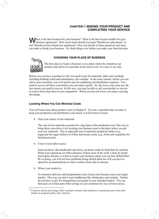 CHAPTER 7: MAKING YOUR PRODUCT AND
COMPLETING YOUR SERVICE
here is the best location for your business? What is the best layout suitable for your
business operations? How much stock should you keep? Should you subcontract3
or
not? Should you buy brand new equipment? How you decide on these questions and more
can make or break your business. So, think things over before you make your final decision.
W
CHOOSING YOUR PLACE OF BUSINESS
The best place to locate a business is in a place where the enterprise can
produce and sell to its customers at the lowest cost. It is easy to see why.
Before you can have a product to sell, you need to pay for materials, labor and overhead,
including building rental and maintenance, for example. In the same manner, before you can
sell to your customers, you will need to pay for marketing and distribution expenses. You
need to recover all these costs before you can make a profit. So, the lower your costs are, the
less money you need to recover. In this way, you may be able to sell your product or service
at a price lower than that of your competitors. When you can sell lower, you enjoy a pricing
advantage.
Locating Where You Can Minimize Costs
You will learn more about product costs in Chapter 9. For now, remember that, in order to
keep your production and distribution costs down, it will be best to locate:
¾ Near your source of raw materials.
The cost of raw materials accounts for a big share of the production cost. One way to
bring these costs down is by locating your business near to the place where you get
your raw materials. This is especially true if materials needed are bulky (e.g.,
sugarcane for sugar millers) or if they deteriorate easily (e.g., fruits and vegetables for
food processors).
¾ Close to your labor source.
Some products, like handicrafts and shoes, are better made by hand than by machine.
When your operations are labor-intensive (where most of the work is done by hand)
and require artisans, it is best to locate your business where you can hire skilled labor.
By so doing, you will not have problems hiring skilled labor nor will you have to
spend for accommodations to entice workers from afar to relocate.
¾ Where your market is.
To minimize delivery and transportation costs, locate your business near your target
market. This way you don’t need middlemen like wholesalers and retailers. Neither
do you have to pay for transporting your goods to your intended market. You can
then pass on at least part of the savings to your customers by way of lower prices.
3
A business activity and strategy where a producer contracts other producers to manufacture part or the entire
product at an agreed quality, time, and price.
 
