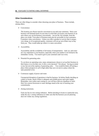 YOUR GUIDE TO STARTING A SMALL ENTERPRISE
82
Other Considerations
There are other things to consider when choosing your place of business. These include,
among others:
¾ Convenience.
The location you choose must be convenient to you and your customers. Since your
business will demand much of your time it is best that you locate your business in an
area where you can do business conveniently – not too far, for example, from the
place you reside. Your place of business must also be accessible to your customers.
Customers value convenience. Unless you offer a product or service that is unique,
very cheap, or of exceptional quality, customers will not go out of their way to buy
from you. They would rather go where it is more convenient.
¾ Accessibility.
Accessibility and the availability of all means of transportation – land, air, and water
are very important to your business, especially when your market is not limited to the
immediate vicinity. You need to get to your customers and vice-versa.
¾ Potential for generating sales.
To cut down on operating costs, many entrepreneurs choose to set up their business in
their home or in a lot they own. Is this a wise decision? Not always. Saving on rental
is nice but not at the expense of generating sales. You would be better off renting a
place where prospects to sell is high rather than save on rent in a place where the
sales potential is low.
¾ Continuous supply of power and water.
Unexpected disruption of operations is bad for business. So before finally deciding on
a place to locate, check if there is adequate and reliable power and water supply.
Remember, once orders start coming in, you will have delivery deadlines to meet.
Don’t let a power brownout or water shortage stand in the way of meeting your
commitments.
¾ Zoning restrictions.
Each city has its own zoning ordinance. Before deciding to locate in a particular area,
study the city’s zoning ordinances to make sure that the business you are planning
does not violate any zoning regulations.
 