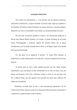 El uso del portafolio como recurso metodológico y autoevaluativo en el área del Conocimiento del Medio
9
AGRADECIMIENTOS
Son muchos los pensamientos y a las personas que me gustaría mencionar,
destacando su dedicación y el apoyo mostrado. En primer lugar, tengo que agradecer a
la Catedrática Mª Dolores García Fernández, mi anterior directora, su profesionalidad y
dedicación, así como su incalculable valor humano y la amistad brindada estos años.
Por otra parte me gustaría agradecer el apoyo y las orientaciones dadas por el
Doctor Juan Manuel Muñoz González. Así mismo, no puedo olvidarme de mi amiga
Lda.en Psicopedagogía y profesora Águeda Mª Escalera Gámiz por su apoyo
incondicional y por la ayuda mostrada hasta el final, ni de Miguel Ángel Ariza Sendra
por la gran ayuda prestada.
Por otra parte, he de agradecer al profesor D. Ángel Olmo Risquetz su
colaboración y ayuda desinteresada en la redacción y expresión lingüística de esta tesis
doctoral.
No puedo dejar de citar a todas aquellas personas que han estado siempre
animándome y que constituyen un pilar fundamental de mi vida: mi mujer, Ana, mis
padres, mis hermanos Toñi, Laly y Ambrosio, amigos y, cómo no, mis dos hijos Ana
Paz y Miguel Ángel, que han supuesto una inyección de fuerza para culminar este
trabajo de investigación.
Finalmente, no podía dejar de citar y estar enormemente agradecido a Dª Mª
Carmen Gil del Pino, directora actual de la trayectoria final del proyecto, destacando la
comprensión y ayuda prestada en todo momento.
 
