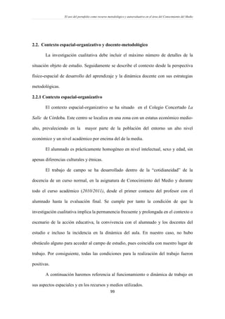 El uso del portafolio como recurso metodológico y autoevaluativo en el área del Conocimiento del Medio
99
2.2. Contexto espacial-organizativo y docente-metodológico
La investigación cualitativa debe incluir el máximo número de detalles de la
situación objeto de estudio. Seguidamente se describe el contexto desde la perspectiva
físico-espacial de desarrollo del aprendizaje y la dinámica docente con sus estrategias
metodológicas.
2.2.1 Contexto espacial-organizativo
El contexto espacial-organizativo se ha situado en el Colegio Concertado La
Salle de Córdoba. Este centro se localiza en una zona con un estatus económico medio-
alto, prevaleciendo en la mayor parte de la población del entorno un alto nivel
económico y un nivel académico por encima del de la media.
El alumnado es prácticamente homogéneo en nivel intelectual, sexo y edad, sin
apenas diferencias culturales y étnicas.
El trabajo de campo se ha desarrollado dentro de la “cotidianeidad” de la
docencia de un curso normal, en la asignatura de Conocimiento del Medio y durante
todo el curso académico (2010/2011), desde el primer contacto del profesor con el
alumnado hasta la evaluación final. Se cumple por tanto la condición de que la
investigación cualitativa implica la permanencia frecuente y prolongada en el contexto o
escenario de la acción educativa, la convivencia con el alumnado y los docentes del
estudio e incluso la incidencia en la dinámica del aula. En nuestro caso, no hubo
obstáculo alguno para acceder al campo de estudio, pues coincidía con nuestro lugar de
trabajo. Por consiguiente, todas las condiciones para la realización del trabajo fueron
positivas.
A continuación haremos referencia al funcionamiento o dinámica de trabajo en
sus aspectos espaciales y en los recursos y medios utilizados.
 