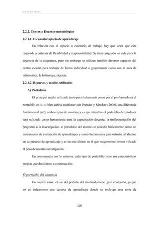 Ernesto Rey Sánchez
100
2.2.2. Contexto Docente-metodológico
2.2.1.1. Escenario/espacio de aprendizaje
En relación con el espacio o escenario de trabajo, hay que decir que este
responde a criterios de flexibilidad y responsabilidad. Se tiene asignado un aula para la
docencia de la asignatura, pero sin embargo se utilizan también diversos espacios del
centro escolar para trabajar de forma individual o grupalmente como son el aula de
informática, la biblioteca, etcétera.
2.2.1.2. Recursos y medios utilizados
A) Portafolio
El principal medio utilizado tanto por el alumnado como por el profesorado es el
portafolio en sí, si bien cabría establecer con Prendes y Sánchez (2008), una diferencia
fundamental entre ambos tipos de usuarios y es que mientras el portafolio del profesor
será utilizado como herramienta para la capacitación docente, la implementación del
proyectos o la investigación, el portafolio del alumno se concibe básicamente como un
instrumento de evaluación de aprendizajes y como herramienta para orientar al alumno
en su proceso de aprendizaje y es en este último en el que mayormente hemos volcado
el peso de nuestra investigación.
En consonancia con lo anterior, cada tipo de portafolio tiene sus características
propias que detallamos a continuación:
El portafolio del alumno/a
En nuestro caso, el uso del porfolio del alumnado tiene gran contenido, ya que
no es únicamente una carpeta de aprendizaje donde se incluyen una serie de
 