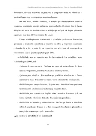 El uso del portafolio como recurso metodológico y autoevaluativo en el área del Conocimiento del Medio
101
documentos, sino que en él tiene un gran peso el componente reflexivo además de la
implicación con otras personas como son otros alumnos.
De este modo, nuestro alumnado, al tiempo que autorreflexionan sobre su
proceso de aprendizaje, también realiza una autorregulación del mismo. Esto le lleva a
recopilar una serie de muestras sobre su trabajo que reflejan los logros personales
alcanzados en el área del Conocimiento del Medio.
En este sentido podemos observar que el portafolios puede ser un instrumento
que ayude al estudiante a orientarse, a organizar sus ideas y propósitos académicos,
evaluando día a día, a partir de las evidencias que selecciona, el progreso de su
conocimiento y de su aprendizaje (Rodríguez, 2002).
Las habilidades que se potencian con la elaboración de los portafolios, según
Martínez Segura (2009), son:
 Aptitudes de autoconciencia: Conlleva ser capaz de autoevaluarse de forma
realista y responsable, usando el feedback de las otras personas.
 Aptitudes para planificar: Son aquellas que posibilitan visualizar en el futuro,
identificar el modo de alcanzar las metas y saber solucionar las contingencias.
 Habilidades para recoger los datos: Requiere saber identificar los requisitos de
la información, saber localizar las fuentes y buscar los datos.
 Habilidades para comunicarse: implica saber comunicar de manera oral y de
forma escrita las reflexiones derivadas del proceso de aprendizaje.
 Habilidades de reflexión y autoevaluación: Son las que llevan a reflexionar
sobre el aprendizaje, detectar si se han conseguido los objetivos planteados o
corregir los procesos para poder alcanzarlos.
¿Que contiene el portafolio de los alumnos/as?
 