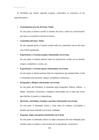 Ernesto Rey Sánchez
102
El Portafolio que hemos aplicado (carpeta- archivador) se estructura en las
siguientes partes:
 Conocimientos previos del tema: Título
En esta parte el alumno escribe el nombre del tema y todos los conocimientos
que sepa o se acuerde en relación al mismo.
 Contenidos del tema: Título
En este segundo punto el alumno escribe todos los contenidos nuevos del tema
con el título igualmente.
 Experiencias o vivencias propias relacionadas con el tema
En este punto el alumno plasma todas las experiencias vividas con su familia,
amigos, compañeros, vecinos, etc.
 Experiencias o vivencias ajenas relacionadas con el tema
En este punto el alumno plasma todas las experiencias que puedan haber vivido
y comentado otras personas: amigos, compañeros, profesores,…
 Fotografías o dibujos relacionados con el tema
En esta parte del Portafolio el alumnado pega fotografías, billetes, folletos o
dibuja elementos, situaciones e imágenes relacionadas con el tema que sirvan
para facilitar el estudio y el aprendizaje.
 Ejercicios, actividades, trabajos o pruebas relacionados con el tema
En esta parte el alumnado realiza y sitúa todos los trabajos, actividades o
pruebas que haya realizado con el tema trabajado.
 Esquema, mapa conceptual relacionado con el tema
En este punto el alumnado realiza un mapa conceptual del tema trabajado para
asimilar mejor el estudio y como técnica de un aprendizaje constructivo.
 