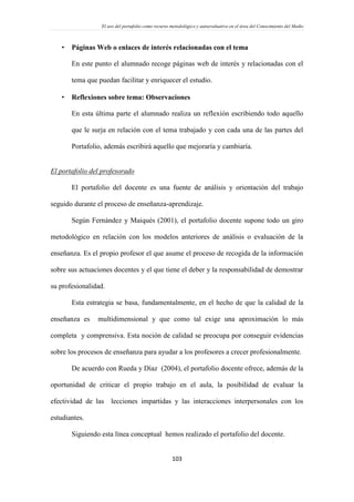 El uso del portafolio como recurso metodológico y autoevaluativo en el área del Conocimiento del Medio
103
 Páginas Web o enlaces de interés relacionadas con el tema
En este punto el alumnado recoge páginas web de interés y relacionadas con el
tema que puedan facilitar y enriquecer el estudio.
 Reflexiones sobre tema: Observaciones
En esta última parte el alumnado realiza un reflexión escribiendo todo aquello
que le surja en relación con el tema trabajado y con cada una de las partes del
Portafolio, además escribirá aquello que mejoraría y cambiaría.
El portafolio del profesorado
El portafolio del docente es una fuente de análisis y orientación del trabajo
seguido durante el proceso de enseñanza-aprendizaje.
Según Fernández y Maiqués (2001), el portafolio docente supone todo un giro
metodológico en relación con los modelos anteriores de análisis o evaluación de la
enseñanza. Es el propio profesor el que asume el proceso de recogida de la información
sobre sus actuaciones docentes y el que tiene el deber y la responsabilidad de demostrar
su profesionalidad.
Esta estrategia se basa, fundamentalmente, en el hecho de que la calidad de la
enseñanza es multidimensional y que como tal exige una aproximación lo más
completa y comprensiva. Esta noción de calidad se preocupa por conseguir evidencias
sobre los procesos de enseñanza para ayudar a los profesores a crecer profesionalmente.
De acuerdo con Rueda y Díaz (2004), el portafolio docente ofrece, además de la
oportunidad de criticar el propio trabajo en el aula, la posibilidad de evaluar la
efectividad de las lecciones impartidas y las interacciones interpersonales con los
estudiantes.
Siguiendo esta línea conceptual hemos realizado el portafolio del docente.
 
