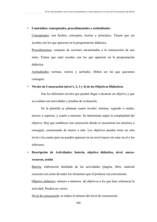 El uso del portafolio como recurso metodológico y autoevaluativo en el área del Conocimiento del Medio
105
 Contenidos: conceptuales, procedimentales y actitudinales
Conceptuales: son hechos, conceptos, teorías y principios. Tienen que ser
acordes con los que aparecen en la programación didáctica.
Procedimientos: conjunto de acciones encaminadas a la consecución de una
meta. Tienen que estar acordes con los que aparecen en la programación
didáctica.
Actitudinales: normas, valores y actitudes. Deben ser las que queramos
conseguir.
 Niveles de Consecución (nivel 1, 2, 3 y 4) de los Objetivos Didácticos
Son los diferentes niveles que pueden llegar a alcanzar un objetivo y que
se evalúan con actividades y pruebas de evaluación.
En la plantilla se plantean cuatro niveles: mínimo, segundo o medio,
tercero o superior, y cuarto o máximo. Se determinan según la complejidad del
objetivo. Hay que establecer con concreción dónde se encuentran los mínimos a
conseguir, comenzando de menos a más. Los objetivos pueden tener un solo
nivel o los cuatro pero no pueden aparecer en un nivel mayor sin estar en el o los
inferiores.
 Descripción de Actividades: batería, objetivo didáctico, nivel, anexo-
recursos, sesión
Batería: elaboración detallada de las actividades (página, libro, material
concreto) así como de todos los elementos que el profesor vea conveniente.
Objetivo didáctico: número o números de objetivos a los que hace referencia la
actividad. Pueden ser varios.
Nivel de consecución: se indica el número del nivel de consecución
 