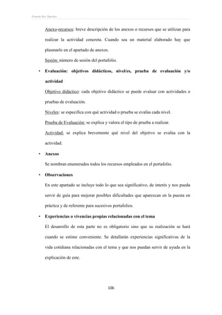 Ernesto Rey Sánchez
106
Anexo-recursos: breve descripción de los anexos o recursos que se utilizan para
realizar la actividad concreta. Cuando sea un material elaborado hay que
plasmarlo en el apartado de anexos.
Sesión: número de sesión del portafolio.
 Evaluación: objetivos didácticos, nivel/es, prueba de evaluación y/o
actividad
Objetivo didáctico: cada objetivo didáctico se puede evaluar con actividades o
pruebas de evaluación.
Niveles: se especifica con qué actividad o prueba se evalúa cada nivel.
Prueba de Evaluación: se explica y valora el tipo de prueba a realizar.
Actividad: se explica brevemente qué nivel del objetivo se evalúa con la
actividad.
 Anexos
Se nombran enumerados todos los recursos empleados en el portafolio.
 Observaciones
En este apartado se incluye todo lo que sea significativo, de interés y nos pueda
servir de guía para mejorar posibles dificultades que aparezcan en la puesta en
práctica y de referente para sucesivos portafolios.
 Experiencias o vivencias propias relacionadas con el tema
El desarrollo de esta parte no es obligatorio sino que su realización se hará
cuando se estime conveniente. Se detallarán experiencias significativas de la
vida cotidiana relacionadas con el tema y que nos puedan servir de ayuda en la
explicación de este.
 
