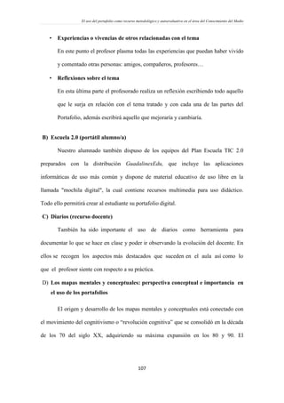 El uso del portafolio como recurso metodológico y autoevaluativo en el área del Conocimiento del Medio
107
 Experiencias o vivencias de otros relacionadas con el tema
En este punto el profesor plasma todas las experiencias que puedan haber vivido
y comentado otras personas: amigos, compañeros, profesores…
 Reflexiones sobre el tema
En esta última parte el profesorado realiza un reflexión escribiendo todo aquello
que le surja en relación con el tema tratado y con cada una de las partes del
Portafolio, además escribirá aquello que mejoraría y cambiaría.
B) Escuela 2.0 (portátil alumno/a)
Nuestro alumnado también dispuso de los equipos del Plan Escuela TIC 2.0
preparados con la distribución GuadalinexEdu, que incluye las aplicaciones
informáticas de uso más común y dispone de material educativo de uso libre en la
llamada "mochila digital", la cual contiene recursos multimedia para uso didáctico.
Todo ello permitirá crear al estudiante su portafolio digital.
C) Diarios (recurso docente)
También ha sido importante el uso de diarios como herramienta para
documentar lo que se hace en clase y poder ir observando la evolución del docente. En
ellos se recogen los aspectos más destacados que suceden en el aula así como lo
que el profesor siente con respecto a su práctica.
D) Los mapas mentales y conceptuales: perspectiva conceptual e importancia en
el uso de los portafolios
El origen y desarrollo de los mapas mentales y conceptuales está conectado con
el movimiento del cognitivismo o “revolución cognitiva” que se consolidó en la década
de los 70 del siglo XX, adquiriendo su máxima expansión en los 80 y 90. El
 