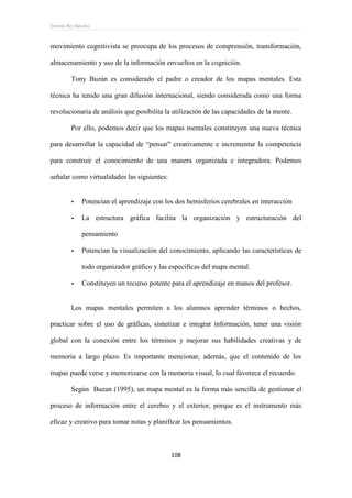Ernesto Rey Sánchez
108
movimiento cognitivista se preocupa de los procesos de comprensión, transformación,
almacenamiento y uso de la información envueltos en la cognición.
Tony Buzán es considerado el padre o creador de los mapas mentales. Esta
técnica ha tenido una gran difusión internacional, siendo considerada como una forma
revolucionaria de análisis que posibilita la utilización de las capacidades de la mente.
Por ello, podemos decir que los mapas mentales constituyen una nueva técnica
para desarrollar la capacidad de “pensar” creativamente e incrementar la competencia
para construir el conocimiento de una manera organizada e integradora. Podemos
señalar como virtualidades las siguientes:
- Potencian el aprendizaje con los dos hemisferios cerebrales en interacción
- La estructura gráfica facilita la organización y estructuración del
pensamiento
- Potencian la visualización del conocimiento, aplicando las características de
todo organizador gráfico y las específicas del mapa mental.
- Constituyen un recurso potente para el aprendizaje en manos del profesor.
Los mapas mentales permiten a los alumnos aprender términos o hechos,
practicar sobre el uso de gráficas, sintetizar e integrar información, tener una visión
global con la conexión entre los términos y mejorar sus habilidades creativas y de
memoria a largo plazo. Es importante mencionar, además, que el contenido de los
mapas puede verse y memorizarse con la memoria visual, lo cual favorece el recuerdo.
Según Buzan (1995), un mapa mental es la forma más sencilla de gestionar el
proceso de información entre el cerebro y el exterior, porque es el instrumento más
eficaz y creativo para tomar notas y planificar los pensamientos.
 