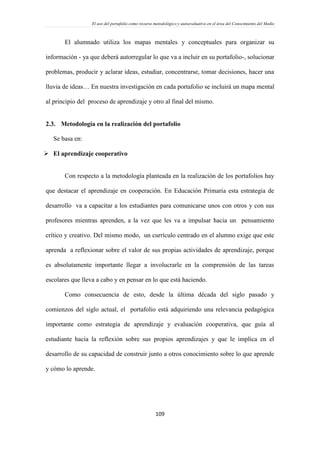 El uso del portafolio como recurso metodológico y autoevaluativo en el área del Conocimiento del Medio
109
El alumnado utiliza los mapas mentales y conceptuales para organizar su
información - ya que deberá autorregular lo que va a incluir en su portafolio-, solucionar
problemas, producir y aclarar ideas, estudiar, concentrarse, tomar decisiones, hacer una
lluvia de ideas… En nuestra investigación en cada portafolio se incluirá un mapa mental
al principio del proceso de aprendizaje y otro al final del mismo.
2.3. Metodología en la realización del portafolio
Se basa en:
 El aprendizaje cooperativo
Con respecto a la metodología planteada en la realización de los portafolios hay
que destacar el aprendizaje en cooperación. En Educación Primaria esta estrategia de
desarrollo va a capacitar a los estudiantes para comunicarse unos con otros y con sus
profesores mientras aprenden, a la vez que les va a impulsar hacia un pensamiento
crítico y creativo. Del mismo modo, un currículo centrado en el alumno exige que este
aprenda a reflexionar sobre el valor de sus propias actividades de aprendizaje, porque
es absolutamente importante llegar a involucrarle en la comprensión de las tareas
escolares que lleva a cabo y en pensar en lo que está haciendo.
Como consecuencia de esto, desde la última década del siglo pasado y
comienzos del siglo actual, el portafolio está adquiriendo una relevancia pedagógica
importante como estrategia de aprendizaje y evaluación cooperativa, que guía al
estudiante hacia la reflexión sobre sus propios aprendizajes y que le implica en el
desarrollo de su capacidad de construir junto a otros conocimiento sobre lo que aprende
y cómo lo aprende.
 
