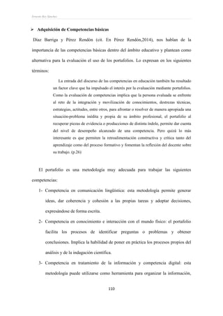 Ernesto Rey Sánchez
110
 Adquisición de Competencias básicas
Díaz Barriga y Pérez Rendón (cit. En Pérez Rendón,2014), nos hablan de la
importancia de las competencias básicas dentro del ámbito educativo y plantean como
alternativa para la evaluación el uso de los portafolios. Lo expresan en los siguientes
términos:
La entrada del discurso de las competencias en educación también ha resultado
un factor clave que ha impulsado el interés por la evaluación mediante portafolios.
Como la evaluación de competencias implica que la persona evaluada se enfrente
al reto de la integración y movilización de conocimientos, destrezas técnicas,
estrategias, actitudes, entre otros, para afrontar o resolver de manera apropiada una
situación-problema inédita y propia de su ámbito profesional, el portafolio al
recuperar piezas de evidencia o producciones de distinta índole, permite dar cuenta
del nivel de desempeño alcanzado de una competencia. Pero quizá lo más
interesante es que permiten la retroalimentación constructiva y crítica tanto del
aprendizaje como del proceso formativo y fomentan la reflexión del docente sobre
su trabajo. (p.26)
El portafolio es una metodología muy adecuada para trabajar las siguientes
competencias:
1- Competencia en comunicación lingüística: esta metodología permite generar
ideas, dar coherencia y cohesión a las propias tareas y adoptar decisiones,
expresándose de forma escrita.
2- Competencia en conocimiento e interacción con el mundo físico: el portafolio
facilita los procesos de identificar preguntas o problemas y obtener
conclusiones. Implica la habilidad de poner en práctica los procesos propios del
análisis y de la indagación científica.
3- Competencia en tratamiento de la información y competencia digital: esta
metodología puede utilizarse como herramienta para organizar la información,
 