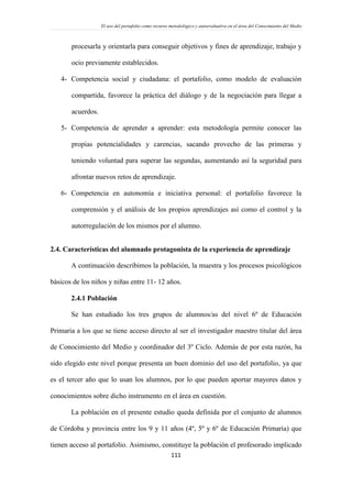 El uso del portafolio como recurso metodológico y autoevaluativo en el área del Conocimiento del Medio
111
procesarla y orientarla para conseguir objetivos y fines de aprendizaje, trabajo y
ocio previamente establecidos.
4- Competencia social y ciudadana: el portafolio, como modelo de evaluación
compartida, favorece la práctica del diálogo y de la negociación para llegar a
acuerdos.
5- Competencia de aprender a aprender: esta metodología permite conocer las
propias potencialidades y carencias, sacando provecho de las primeras y
teniendo voluntad para superar las segundas, aumentando así la seguridad para
afrontar nuevos retos de aprendizaje.
6- Competencia en autonomía e iniciativa personal: el portafolio favorece la
comprensión y el análisis de los propios aprendizajes así como el control y la
autorregulación de los mismos por el alumno.
2.4. Características del alumnado protagonista de la experiencia de aprendizaje
A continuación describimos la población, la muestra y los procesos psicológicos
básicos de los niños y niñas entre 11- 12 años.
2.4.1 Población
Se han estudiado los tres grupos de alumnos/as del nivel 6º de Educación
Primaria a los que se tiene acceso directo al ser el investigador maestro titular del área
de Conocimiento del Medio y coordinador del 3º Ciclo. Además de por esta razón, ha
sido elegido este nivel porque presenta un buen dominio del uso del portafolio, ya que
es el tercer año que lo usan los alumnos, por lo que pueden aportar mayores datos y
conocimientos sobre dicho instrumento en el área en cuestión.
La población en el presente estudio queda definida por el conjunto de alumnos
de Córdoba y provincia entre los 9 y 11 años (4º, 5º y 6º de Educación Primaria) que
tienen acceso al portafolio. Asimismo, constituye la población el profesorado implicado
 
