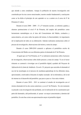 Ernesto Rey Sánchez
112
que atiende a estos estudiantes. Aunque la población de nuestra investigación está
constituida por los tres cursos mencionados, nuestro estudio fundamental y concluyente
como se ha dicho al principio de este apartado se va a centrar en el curso de 6º de
Primaria (11 años).
Durante el curso 2008 – 2009: - 2º y 3º trimestre escolar-, se informó a padres y
alumnos pertenecientes al nivel 4º de Primaria, del empleo del portafolios como
herramienta metodológica en el área del Conocimiento del Medio, evaluativa y
autoevaluativa, así como sobre las partes del mismo, la funcionalidad y la importancia
de la implicación de todos en su elaboración. Además realizamos anotaciones sobre el
proceso de investigación, observaciones del mismo y notas de campo.
Durante el curso 2009-2010 comenzó a aplicarse el portafolios escrito de
Conocimiento del Medio con sus diferentes partes al alumnado de 4º de Primaria.
Al igual que en 4º de Primaria, en 5º se realizaron anotaciones sobre el proceso
de investigación, observaciones sobre dicho proceso y notas de campo. Ya en el tercer
trimestre se comenzó a investigar con el portafolio digital, ayudado del Proyecto de
Aplicación de la Junta de Andalucía Escuela 2.0, proyecto que acercaba al alumnado al
uso de las tecnologías en el proceso de enseñanza-aprendizaje de las diferentes áreas,
aproximando y motivando al discente al empleo razonado de la informática y de la red
de internet en el desarrollo del portafolio, que poco a poco se hizo más evidente.
Durante el curso 2010 – 2011 se continuó el estudio de investigación con el
mismo alumnado de los dos cursos anteriores y ya en 6º de Primaria. En este momento
se procede a una investigación más profunda, con la realización de los cuestionarios por
parte del alumnado y del profesorado, al poseer un mayor conocimiento y dominio del
portafolio. En esta fase existe una aproximación mayor al portafolio digital.
 