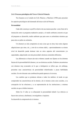 Ernesto Rey Sánchez
114
2.4.3. Procesos psicológicos del Tercer Ciclo de Primaria
Nos basamos en el estudio de Coll, Palacios y Marchesi (1990) para presentar
los aspectos psicológicos del alumnado del tercer ciclo de Primaria.
Personalidad
Cada niño construye su perfil evolutivo de una manera peculiar como fruto de la
interacción entre su programa madurativo propio y el medio ambiente concreto en que
tal programa se desarrolla, medio ambiente que para unos es estimulante mientras que
para otros es pobre en estímulos.
Un alumno/a es más competente en unas cosas que en otras, hace antes algunas
adquisiciones que otras, etc., y otro de su misma edad y aproximadamente su mismo
nivel de desarrollo puede destacar más en otros aspectos del conocimiento y/o
capacidades, adquiriendo con más precocidad o destreza contenidos diferentes.
Las diferencias se hacen aún más evidentes cuando nos fijamos en las distintas
facetas de la personalidad del alumno y en sus destrezas sociales. Podemos encontrarnos
con alumnos muy avanzados en lo que a inteligencia se refiere que, sin embargo,
presentan unas características de personalidad infantilizadas o pocas habilidades
sociales. En otro discente esta combinación puede aparecer a la inversa.
Los cambios que se producen afectan a todos los ámbitos: al modo en que
comprenden las características de los demás y de sí mismos como seres sociales, a su
concepción de las relaciones y a su representación de las instituciones y sistemas
sociales en que se hallan inmersos.
Sobre los 11 años se va afianzando la personalidad infantil. Los niños/as se
hacen más curiosos, charlatanes, investigadores e inquietos.
Se desarrolla la comprensión de sí mismos:
 