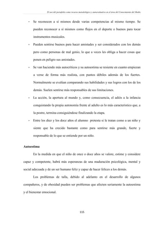 El uso del portafolio como recurso metodológico y autoevaluativo en el área del Conocimiento del Medio
115
- Se reconocen a sí mismos desde varias competencias al mismo tiempo. Se
pueden reconocer a sí mismos como flojos en el deporte o buenos para tocar
instrumentos musicales.
- Pueden sentirse buenos para hacer amistades y ser considerados con los demás
pero como personas de mal genio, lo que a veces les obliga a hacer cosas que
ponen en peligro sus amistades.
- Se van haciendo más autocríticos y su autoestima se resiente en cuanto empiezan
a verse de forma más realista, con puntos débiles además de los fuertes.
Normalmente se evalúan comparando sus habilidades y sus logros con los de los
demás. Suelen sentirse más responsables de sus limitaciones.
- La acción, la apertura al mundo y, como consecuencia, el adiós a la infancia
conquistando la propia autonomía frente al adulto es lo más característico que, a
la postre, termina consiguiéndose finalizando la etapa.
- Entre los diez y los doce años el alumno protesta si le tratan como a un niño y
siente que ha crecido bastante como para sentirse más grande, fuerte y
responsable de lo que se entiende por un niño.
Autoestima
En la medida en que el niño de once o doce años se valore, estime y considere
capaz y competente, habrá más esperanzas de una maduración psicológica, mental y
social adecuada y de un ser humano feliz y capaz de hacer felices a los demás.
Los problemas de talla, debido al adelanto en el desarrollo de algunos
compañeros, y de obesidad pueden ser problemas que afecten seriamente la autoestima
y el bienestar emocional.
 