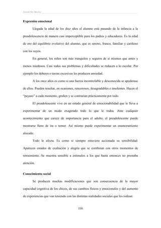 Ernesto Rey Sánchez
116
Expresión emocional
Llegada la edad de los diez años el alumno está pasando de la infancia a la
preadolescencia de manera casi imperceptible para los padres y educadores. Es la edad
de oro del equilibrio evolutivo del alumno, que es sereno, franco, familiar y cariñoso
con los suyos.
En general, los niños son más tranquilos y seguros de sí mismos que antes y
menos miedosos. Casi todos sus problemas y dificultades se reducen a lo escolar. Por
ejemplo los deberes o tareas excesivas les producen ansiedad.
A los once años es como si una fuerza incontrolable y desconocida se apoderase
de ellos. Pueden resultar, en ocasiones, rencorosos, desagradables e insolentes. Hacen el
“payaso” a cada momento, gruñen y se contrarían prácticamente por todo.
El preadolescente vive en un estado general de emocionabilidad que le lleva a
experimentar de un modo exagerado todo lo que le rodea. Ante cualquier
acontecimiento que carece de importancia para el adulto, el preadolescente puede
mostrarse lleno de ira o temor. Así mismo puede experimentar un enamoramiento
alocado.
Todo le afecta. Es como si siempre estuviera accionada su sensibilidad.
Aparecen estados de exaltación y alegría que se combinan con otros momentos de
retraimiento. Se muestra sensible a estímulos a los que hasta entonces no prestaba
atención.
Conocimiento social
Se producen muchas modificaciones que son consecuencia de la mayor
capacidad cognitiva de los chicos, de sus cambios físicos y emocionales y del aumento
de experiencias que van teniendo con las distintas realidades sociales que les rodean:
 