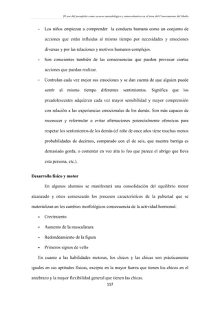 El uso del portafolio como recurso metodológico y autoevaluativo en el área del Conocimiento del Medio
117
- Los niños empiezan a comprender la conducta humana como un conjunto de
acciones que están influidas al mismo tiempo por necesidades y emociones
diversas y por las relaciones y motivos humanos complejos.
- Son conscientes también de las consecuencias que pueden provocar ciertas
acciones que puedan realizar.
- Controlan cada vez mejor sus emociones y se dan cuenta de que alguien puede
sentir al mismo tiempo diferentes sentimientos. Significa que los
preadolescentes adquieren cada vez mayor sensibilidad y mayor comprensión
con relación a las experiencias emocionales de los demás. Son más capaces de
reconocer y reformular o evitar afirmaciones potencialmente ofensivas para
respetar los sentimientos de los demás (el niño de once años tiene muchas menos
probabilidades de decirnos, comparado con el de seis, que nuestra barriga es
demasiado gorda, o comentar en voz alta lo feo que parece el abrigo que lleva
esta persona, etc.).
Desarrollo físico y motor
En algunos alumnos se manifestará una consolidación del equilibrio motor
alcanzado y otros comenzarán los procesos característicos de la pubertad que se
materializan en los cambios morfológicos consecuencia de la actividad hormonal:
- Crecimiento
- Aumento de la musculatura
- Redondeamiento de la figura
- Primeros signos de vello
En cuanto a las habilidades motoras, los chicos y las chicas son prácticamente
iguales en sus aptitudes físicas, excepto en la mayor fuerza que tienen los chicos en el
antebrazo y la mayor flexibilidad general que tienen las chicas.
 