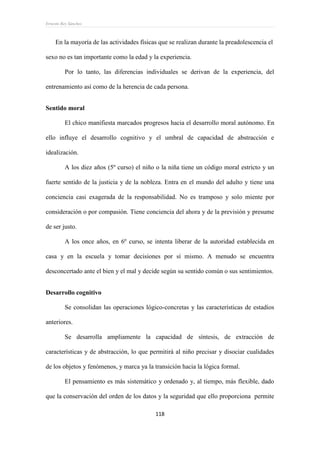 Ernesto Rey Sánchez
118
En la mayoría de las actividades físicas que se realizan durante la preadolescencia el
sexo no es tan importante como la edad y la experiencia.
Por lo tanto, las diferencias individuales se derivan de la experiencia, del
entrenamiento así como de la herencia de cada persona.
Sentido moral
El chico manifiesta marcados progresos hacia el desarrollo moral autónomo. En
ello influye el desarrollo cognitivo y el umbral de capacidad de abstracción e
idealización.
A los diez años (5º curso) el niño o la niña tiene un código moral estricto y un
fuerte sentido de la justicia y de la nobleza. Entra en el mundo del adulto y tiene una
conciencia casi exagerada de la responsabilidad. No es tramposo y solo miente por
consideración o por compasión. Tiene conciencia del ahora y de la previsión y presume
de ser justo.
A los once años, en 6º curso, se intenta liberar de la autoridad establecida en
casa y en la escuela y tomar decisiones por sí mismo. A menudo se encuentra
desconcertado ante el bien y el mal y decide según su sentido común o sus sentimientos.
Desarrollo cognitivo
Se consolidan las operaciones lógico-concretas y las características de estadios
anteriores.
Se desarrolla ampliamente la capacidad de síntesis, de extracción de
características y de abstracción, lo que permitirá al niño precisar y disociar cualidades
de los objetos y fenómenos, y marca ya la transición hacia la lógica formal.
El pensamiento es más sistemático y ordenado y, al tiempo, más flexible, dado
que la conservación del orden de los datos y la seguridad que ello proporciona permite
 