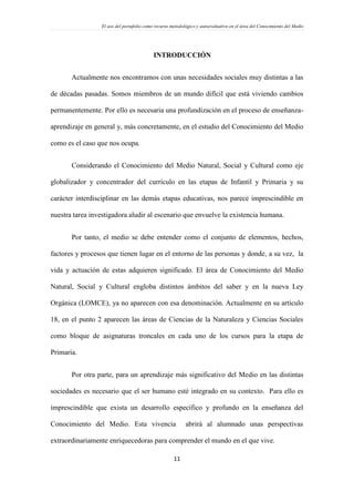 El uso del portafolio como recurso metodológico y autoevaluativo en el área del Conocimiento del Medio
11
INTRODUCCIÓN
Actualmente nos encontramos con unas necesidades sociales muy distintas a las
de décadas pasadas. Somos miembros de un mundo difícil que está viviendo cambios
permanentemente. Por ello es necesaria una profundización en el proceso de enseñanza-
aprendizaje en general y, más concretamente, en el estudio del Conocimiento del Medio
como es el caso que nos ocupa.
Considerando el Conocimiento del Medio Natural, Social y Cultural como eje
globalizador y concentrador del currículo en las etapas de Infantil y Primaria y su
carácter interdisciplinar en las demás etapas educativas, nos parece imprescindible en
nuestra tarea investigadora aludir al escenario que envuelve la existencia humana.
Por tanto, el medio se debe entender como el conjunto de elementos, hechos,
factores y procesos que tienen lugar en el entorno de las personas y donde, a su vez, la
vida y actuación de estas adquieren significado. El área de Conocimiento del Medio
Natural, Social y Cultural engloba distintos ámbitos del saber y en la nueva Ley
Orgánica (LOMCE), ya no aparecen con esa denominación. Actualmente en su artículo
18, en el punto 2 aparecen las áreas de Ciencias de la Naturaleza y Ciencias Sociales
como bloque de asignaturas troncales en cada uno de los cursos para la etapa de
Primaria.
Por otra parte, para un aprendizaje más significativo del Medio en las distintas
sociedades es necesario que el ser humano esté integrado en su contexto. Para ello es
imprescindible que exista un desarrollo específico y profundo en la enseñanza del
Conocimiento del Medio. Esta vivencia abrirá al alumnado unas perspectivas
extraordinariamente enriquecedoras para comprender el mundo en el que vive.
 