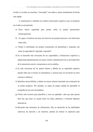 El uso del portafolio como recurso metodológico y autoevaluativo en el área del Conocimiento del Medio
119
al niño y a la niña, en ocasiones, “trascender” esos datos y actuar mentalmente de forma
más rápida.
A continuación se detallan los cambios funcionales cognitivos que se producen
en el niño en este periodo:
a) Tiene mayor capacidad para pensar sobre su propio pensamiento
(metacognición).
b) Es capaz, al realizar una tarea, de observar sus propios procesos o de reflexionar
sobre ellos.
c) Puede ir controlando sus propios mecanismos de aprendizaje y logrando, por
tanto, la capacidad de “aprender a aprender”.
d) Se va haciendo más consciente de sus capacidades y limitaciones cognitivas y
adquiriendo paulatinamente un mayor control y planificación de su actividad fruto
de la interacción social y comunicativa con los adultos.
e) Es más consciente de los puntos fuertes y débiles de su capacidad cognitiva
(puede saber que es bueno en matemáticas y ciencias pero no tan bueno en otras
ciencias o ámbitos).
f) Identifica tareas difíciles y dedica un mayor esfuerzo haciendo una evaluación de
su propio progreso. Por ejemplo, es capaz de juzgar cuándo ha aprendido la
ortografía de una serie de palabras.
g) Utiliza más recursos para planificar y usar sus aptitudes: sabe que para pensar
bien hay que tener en cuenta todos los datos, planificar y formular hipótesis
alternativas.
h) Recuerda más elementos de información. Hay un desarrollo de las habilidades
selectivas de atención y de memoria; además de utilizar la repetición para
 