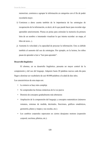 Ernesto Rey Sánchez
120
memorizar, comienza a agrupar la información en categorías con el fin de poder
recordarla mejor.
i) Comienza a darse cuenta también de la importancia de las estrategias de
recuperación de la información, es decir, de lo que puede hacer para recordar algo
aprendido anteriormente. Piensa en pistas para estimular la memoria (la primera
letra de un nombre o intentando visualizar lo que intenta recordar: un mapa, el
libro de texto...).
j) Aumenta la velocidad y la capacidad de procesar la información. Esto es debido
también al aumento del uso de estrategias. Por ejemplo, en la lectura, los niños
pasan de aprender a leer a “leer para aprender”.
Desarrollo lingüístico
El alumno, en su desarrollo lingüístico, presenta un mayor control de la
comprensión y del uso del lenguaje. Adquiere hasta 20 palabras nuevas cada día para
llegar a dominar un vocabulario de casi 40.000 palabras a la edad de diez años.
Las características de esta etapa son:
 La sintaxis se hace más compleja
 Se comprenden las formas sintácticas de la voz pasiva
 Dominio de conceptos gradualmente más abstractos
 Ampliación de la comprensión del lenguaje y conceptos matemáticos (números
romanos, sistemas de medida, decimales, fracciones, gráficos estadísticos,
geometría, planos y mapas y sus escalas, etc.).
 Los cambios corporales repercuten en ciertos desajustes motores (expresión
corporal, escritura, plástica, etc.).
 
