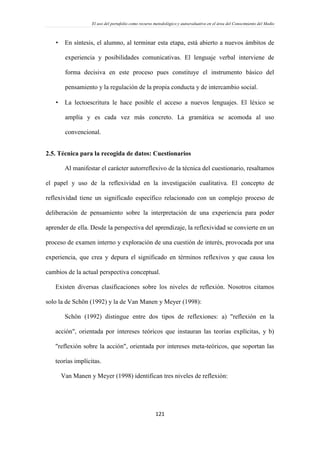 El uso del portafolio como recurso metodológico y autoevaluativo en el área del Conocimiento del Medio
121
 En síntesis, el alumno, al terminar esta etapa, está abierto a nuevos ámbitos de
experiencia y posibilidades comunicativas. El lenguaje verbal interviene de
forma decisiva en este proceso pues constituye el instrumento básico del
pensamiento y la regulación de la propia conducta y de intercambio social.
 La lectoescritura le hace posible el acceso a nuevos lenguajes. El léxico se
amplía y es cada vez más concreto. La gramática se acomoda al uso
convencional.
2.5. Técnica para la recogida de datos: Cuestionarios
Al manifestar el carácter autorreflexivo de la técnica del cuestionario, resaltamos
el papel y uso de la reflexividad en la investigación cualitativa. El concepto de
reflexividad tiene un significado específico relacionado con un complejo proceso de
deliberación de pensamiento sobre la interpretación de una experiencia para poder
aprender de ella. Desde la perspectiva del aprendizaje, la reflexividad se convierte en un
proceso de examen interno y exploración de una cuestión de interés, provocada por una
experiencia, que crea y depura el significado en términos reflexivos y que causa los
cambios de la actual perspectiva conceptual.
Existen diversas clasificaciones sobre los niveles de reflexión. Nosotros citamos
solo la de Schön (1992) y la de Van Manen y Meyer (1998):
Schön (1992) distingue entre dos tipos de reflexiones: a) "reflexión en la
acción", orientada por intereses teóricos que instauran las teorías explícitas, y b)
"reflexión sobre la acción", orientada por intereses meta-teóricos, que soportan las
teorías implícitas.
Van Manen y Meyer (1998) identifican tres niveles de reflexión:
 