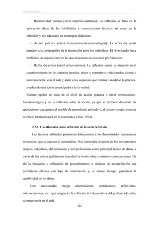 Ernesto Rey Sánchez
122
- Racionalidad técnica (nivel empírico-analítico): La reflexión se basa en la
aplicación eficaz de las habilidades y conocimientos técnicos así como en la
selección y uso adecuado de estrategias didácticas.
- Acción práctica (nivel hermenéutico-fenomenológico): La reflexión presta
atención a la comprensión de la interacción entre los individuos. El investigador hace
explícitas las suposiciones en las que descansan sus acciones profesionales.
- Reflexión crítica (nivel crítico-teórico): La reflexión centra su atención en el
cuestionamiento de los criterios morales, éticos y normativos relacionados directa o
indirectamente, con el aula y atañe a los supuestos que limitan o modelan la práctica,
empleando una teoría emancipadora de la verdad.
Nuestra opción se sitúa en el nivel de acción práctica o nivel hermenéutico-
fenomenológico y en la reflexión sobre la acción, ya que se pretende descubrir las
aportaciones que genera el modelo de aprendizaje aplicado y, al mismo tiempo, conocer
su efecto transformador en el alumnado (Villar, 1994).
2.5.1. Cuestionario como referente de la autorreflexión
Las técnicas utilizadas pertenecen básicamente a los denominados documentos
personales, que se acercan al autoanálisis. Nos interesaba disponer de los pensamientos
propios, subjetivos, del alumnado y del profesorado como principal fuente de datos, a
través de los cuales pudiéramos descubrir la visión sobre sí mismos como personas. De
ahí la búsqueda y utilización de procedimientos o técnicas de autorreflexión que
permitieran obtener este tipo de información y, al mismo tiempo, garantizar la
credibilidad de los datos.
Este cuestionario recoge observaciones, sentimientos, reflexiones,
interpretaciones, etc., que surgen de la reflexión del alumnado o del profesorado sobre
su experiencia en el aula.
 