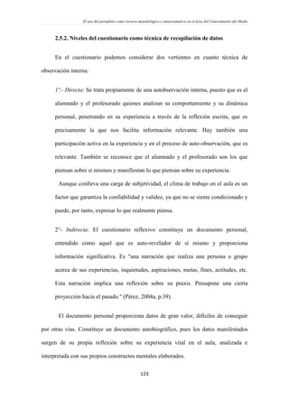 El uso del portafolio como recurso metodológico y autoevaluativo en el área del Conocimiento del Medio
123
2.5.2. Niveles del cuestionario como técnica de recopilación de datos
En el cuestionario podemos considerar dos vertientes en cuanto técnica de
observación interna:
1º.- Directa: Se trata propiamente de una autobservación interna, puesto que es el
alumnado y el profesorado quienes analizan su comportamiento y su dinámica
personal, penetrando en su experiencia a través de la reflexión escrita, que es
precisamente la que nos facilita información relevante. Hay también una
participación activa en la experiencia y en el proceso de auto-observación, que es
relevante. También se reconoce que el alumnado y el profesorado son los que
piensan sobre sí mismos y manifiestan lo que piensan sobre su experiencia.
Aunque conlleva una carga de subjetividad, el clima de trabajo en el aula es un
factor que garantiza la confiabilidad y validez, ya que no se siente condicionado y
puede, por tanto, expresar lo que realmente piensa.
2°- Indirecta: El cuestionario reflexivo constituye un documento personal,
entendido como aquel que es auto-revelador de sí mismo y proporciona
información significativa. Es "una narración que realiza una persona o grupo
acerca de sus experiencias, inquietudes, aspiraciones, metas, fines, actitudes, etc.
Esta narración implica una reflexión sobre su praxis. Presupone una cierta
proyección hacia el pasado." (Pérez, 2004a, p.39).
El documento personal proporciona datos de gran valor, difíciles de conseguir
por otras vías. Constituye un documento autobiográfico, pues los datos manifestados
surgen de su propia reflexión sobre su experiencia vital en el aula, analizada e
interpretada con sus propios constructos mentales elaborados.
 