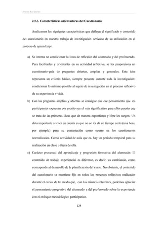 Ernesto Rey Sánchez
124
2.5.3. Características orientadoras del Cuestionario
Analizamos las siguientes características que definen el significado y contenido
del cuestionario en nuestro trabajo de investigación derivado de su utilización en el
proceso de aprendizaje.
a) Se intenta no condicionar la línea de reflexión del alumnado y del profesorado.
Para facilitarles y orientarles en su actividad reflexiva, se les proporciona un
cuestionario-guía de preguntas abiertas, amplias y generales. Esta idea
representa un criterio básico, siempre presente durante toda la investigación:
condicionar lo mínimo posible al sujeto de investigación en el proceso reflexivo
de su experiencia vivida.
b) Con las preguntas amplias y abiertas se consigue que ese pensamiento que los
participantes expresan por escrito sea el más significativo para ellos puesto que
se trata de las primeras ideas que de manera espontánea y libre les surgen. Un
dato importante a tener en cuenta es que no se les da un tiempo corto (una hora,
por ejemplo) para su contestación como ocurre en los cuestionarios
normalizados. Como actividad de aula que es, hay un período temporal para su
realización en clase o fuera de ella.
c) Carácter procesual del aprendizaje y progresión formativa del alumnado: El
contenido de trabajo experiencial es diferente, es decir, va cambiando, como
corresponde al desarrollo de la planificación del curso. No obstante, el contenido
del cuestionario se mantiene fijo en todos los procesos reflexivos realizados
durante el curso, de tal modo que, con los mismos referentes, podemos apreciar
el pensamiento progresivo del alumnado y del profesorado sobre la experiencia
con el enfoque metodológico participativo.
 