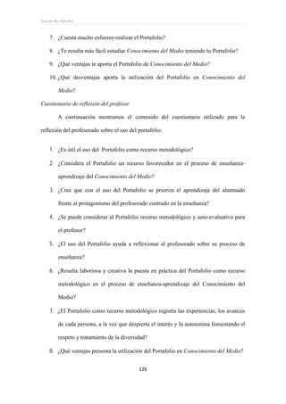 Ernesto Rey Sánchez
126
7. ¿Cuesta mucho esfuerzo realizar el Portafolio?
8. ¿Te resulta más fácil estudiar Conocimiento del Medio teniendo tu Portafolio?
9. ¿Qué ventajas te aporta el Portafolio de Conocimiento del Medio?
10. ¿Qué desventajas aporta la utilización del Portafolio en Conocimiento del
Medio?
Cuestionario de reflexión del profesor
A continuación mostramos el contenido del cuestionario utilizado para la
reflexión del profesorado sobre el uso del portafolio.
 ¿Es útil el uso del Portafolio como recurso metodológico?
 ¿Considera el Portafolio un recurso favorecedor en el proceso de enseñanza-
aprendizaje del Conocimiento del Medio?
 ¿Cree que con el uso del Portafolio se prioriza el aprendizaje del alumnado
frente al protagonismo del profesorado centrado en la enseñanza?
 ¿Se puede considerar al Portafolio recurso metodológico y auto-evaluativo para
el profesor?
 ¿El uso del Portafolio ayuda a reflexionar al profesorado sobre su proceso de
enseñanza?
 ¿Resulta laboriosa y creativa la puesta en práctica del Portafolio como recurso
metodológico en el proceso de enseñanza-aprendizaje del Conocimiento del
Medio?
 ¿El Portafolio como recurso metodológico registra las experiencias, los avances
de cada persona, a la vez que despierta el interés y la autoestima fomentando el
respeto y tratamiento de la diversidad?
 ¿Qué ventajas presenta la utilización del Portafolio en Conocimiento del Medio?
 
