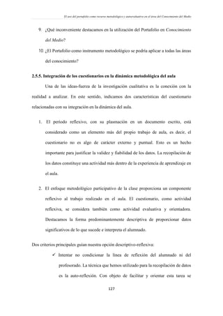 El uso del portafolio como recurso metodológico y autoevaluativo en el área del Conocimiento del Medio
127
 ¿Qué inconveniente destacamos en la utilización del Portafolio en Conocimiento
del Medio?
 ¿El Portafolio como instrumento metodológico se podría aplicar a todas las áreas
del conocimiento?
2.5.5. Integración de los cuestionarios en la dinámica metodológica del aula
Una de las ideas-fuerza de la investigación cualitativa es la conexión con la
realidad a analizar. En este sentido, indicamos dos características del cuestionario
relacionadas con su integración en la dinámica del aula.
1. El período reflexivo, con su plasmación en un documento escrito, está
considerado como un elemento más del propio trabajo de aula, es decir, el
cuestionario no es algo de carácter externo y puntual. Esto es un hecho
importante para justificar la validez y fiabilidad de los datos. La recopilación de
los datos constituye una actividad más dentro de la experiencia de aprendizaje en
el aula.
2. El enfoque metodológico participativo de la clase proporciona un componente
reflexivo al trabajo realizado en el aula. El cuestionario, como actividad
reflexiva, se considera también como actividad evaluativa y orientadora.
Destacamos la forma predominantemente descriptiva de proporcionar datos
significativos de lo que sucede e interpreta el alumnado.
Dos criterios principales guían nuestra opción descriptivo-reflexiva:
 Intentar no condicionar la línea de reflexión del alumnado ni del
profesorado. La técnica que hemos utilizado para la recopilación de datos
es la auto-reflexión. Con objeto de facilitar y orientar esta tarea se
 