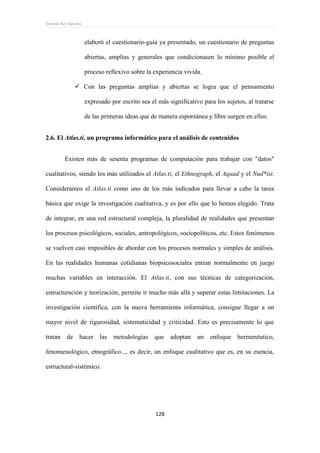 Ernesto Rey Sánchez
128
elaboró el cuestionario-guía ya presentado, un cuestionario de preguntas
abiertas, amplias y generales que condicionasen lo mínimo posible el
proceso reflexivo sobre la experiencia vivida.
 Con las preguntas amplias y abiertas se logra que el pensamiento
expresado por escrito sea el más significativo para los sujetos, al tratarse
de las primeras ideas que de manera espontánea y libre surgen en ellos.
2.6. El Atlas.ti, un programa informático para el análisis de contenidos
Existen más de sesenta programas de computación para trabajar con "datos"
cualitativos, siendo los más utilizados el Atlas.ti, el Ethnograph, el Aquad y el Nud*ist.
Consideramos el Atlas.ti como uno de los más indicados para llevar a cabo la tarea
básica que exige la investigación cualitativa, y es por ello que lo hemos elegido. Trata
de integrar, en una red estructural compleja, la pluralidad de realidades que presentan
los procesos psicológicos, sociales, antropológicos, sociopolíticos, etc. Estos fenómenos
se vuelven casi imposibles de abordar con los procesos normales y simples de análisis.
En las realidades humanas cotidianas biopsicosociales entran normalmente en juego
muchas variables en interacción. El Atlas.ti, con sus técnicas de categorización,
estructuración y teorización, permite ir mucho más allá y superar estas limitaciones. La
investigación científica, con la nueva herramienta informática, consigue llegar a un
mayor nivel de rigurosidad, sistematicidad y criticidad. Esto es precisamente lo que
tratan de hacer las metodologías que adoptan un enfoque hermenéutico,
fenomenológico, etnográfico..., es decir, un enfoque cualitativo que es, en su esencia,
estructural-sistémico.
 