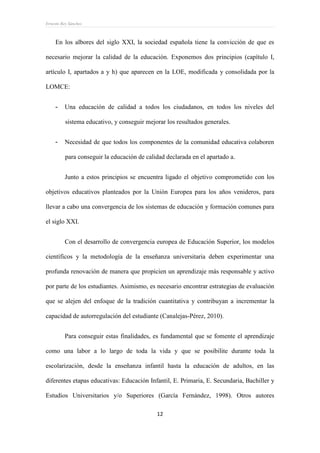 Ernesto Rey Sánchez
12
En los albores del siglo XXI, la sociedad española tiene la convicción de que es
necesario mejorar la calidad de la educación. Exponemos dos principios (capítulo I,
artículo I, apartados a y h) que aparecen en la LOE, modificada y consolidada por la
LOMCE:
- Una educación de calidad a todos los ciudadanos, en todos los niveles del
sistema educativo, y conseguir mejorar los resultados generales.
- Necesidad de que todos los componentes de la comunidad educativa colaboren
para conseguir la educación de calidad declarada en el apartado a.
Junto a estos principios se encuentra ligado el objetivo comprometido con los
objetivos educativos planteados por la Unión Europea para los años venideros, para
llevar a cabo una convergencia de los sistemas de educación y formación comunes para
el siglo XXI.
Con el desarrollo de convergencia europea de Educación Superior, los modelos
científicos y la metodología de la enseñanza universitaria deben experimentar una
profunda renovación de manera que propicien un aprendizaje más responsable y activo
por parte de los estudiantes. Asimismo, es necesario encontrar estrategias de evaluación
que se alejen del enfoque de la tradición cuantitativa y contribuyan a incrementar la
capacidad de autorregulación del estudiante (Canalejas-Pérez, 2010).
Para conseguir estas finalidades, es fundamental que se fomente el aprendizaje
como una labor a lo largo de toda la vida y que se posibilite durante toda la
escolarización, desde la enseñanza infantil hasta la educación de adultos, en las
diferentes etapas educativas: Educación Infantil, E. Primaria, E. Secundaria, Bachiller y
Estudios Universitarios y/o Superiores (García Fernández, 1998). Otros autores
 
