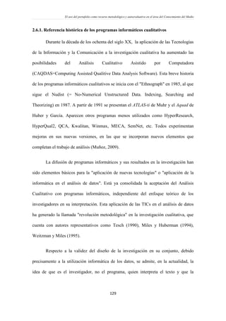 El uso del portafolio como recurso metodológico y autoevaluativo en el área del Conocimiento del Medio
129
2.6.1. Referencia histórica de los programas informáticos cualitativos
Durante la década de los ochenta del siglo XX, la aplicación de las Tecnologías
de la Información y la Comunicación a la investigación cualitativa ha aumentado las
posibilidades del Análisis Cualitativo Asistido por Computadora
(CAQDAS=Computing Assisted Qualitive Data Analysis Software). Esta breve historia
de los programas informáticos cualitativos se inicia con el "Ethnograph" en 1985, al que
sigue el Nudist (= No-Numerical Unstructured Data. Indexing, Searching and
Theorizing) en 1987. A partir de 1991 se presentan el ATLAS-ti de Muhr y el Aquad de
Huber y García. Aparecen otros programas menos utilizados como HyperResearch,
HyperQual2, QCA, Kwalitan, Winmax, MECA, SemNet, etc. Todos experimentan
mejoras en sus nuevas versiones, en las que se incorporan nuevos elementos que
completan el trabajo de análisis (Muñoz, 2009).
La difusión de programas informáticos y sus resultados en la investigación han
sido elementos básicos para la "aplicación de nuevas tecnologías" o "aplicación de la
informática en el análisis de datos". Está ya consolidada la aceptación del Análisis
Cualitativo con programas informáticos, independiente del enfoque teórico de los
investigadores en su interpretación. Esta aplicación de las TICs en el análisis de datos
ha generado la llamada "revolución metodológica" en la investigación cualitativa, que
cuenta con autores representativos como Tesch (1990), Miles y Huberman (1994),
Weitzman y Miles (1995).
Respecto a la validez del diseño de la investigación en su conjunto, debido
precisamente a la utilización informática de los datos, se admite, en la actualidad, la
idea de que es el investigador, no el programa, quien interpreta el texto y que la
 