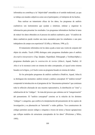 Ernesto Rey Sánchez
130
informática no contribuye a la "objetividad" entendida en el sentido tradicional, ya que
se trabaja con mundos subjetivos como son el participante y el intérprete de los hechos.
Para realizar un tratamiento eficaz de los datos, los programas de análisis
cualitativos son instrumentos que ayudan a sintetizar, ordenar y organizar la
información para presentar los resultados. Los programas informáticos facilitan la tarea
de reducir los datos obtenidos en el proceso de análisis cualitativo, pues "el análisis de
datos cualitativos puede resultar una tarea asustadora para los estudiantes o aun para
trabajadores de campo con experiencia" (Coffey y Atkinson, 1996, p.2).
El tratamiento informático de los datos ayuda a tener una visión de conjunto del
objeto de estudio. Tesch (1990) distingue entre programas diseñados para el análisis
descriptivo-interpretativo (Tap, Qualpro, HyperQual, Ethnograph y TextbaseAlpha) y
programas diseñados para la construcción de teorías (Atlas.ti, Aquad, Nudist). Al
Atlas.ti se le reconoce como un sistema de redes conceptuales, al Aquad como sistema
basados en la lógica, y al Nudist como un programa basado en sistema de índice.
En los principales programas de análisis cualitativo (Nudd.ist, Aquad, Atlas.ti)
se distinguen dos momentos: análisis textual y análisis conceptual. El "análisis textual"
comprende la introducción en el programa de los "documentos primarios" que contienen
toda la reflexión efectuada de una muestra representativa, la distribución en "citas" y
señalización de los "códigos". Se trata del proceso que culmina con la "categorización"
del pensamiento. El "análisis conceptual" consiste en la relación de los distintos
"códigos" o categorías, que conlleva la interpretación del pensamiento de los sujetos de
investigación y su plasmación en "networks" o redes gráficas. "Los constructores de
códigos permiten asociar códigos o etiquetas a trozos de textos y buscar agrupaciones
que reflejan modelos de estructuras conceptuales de los datos” (Weitzman y Miles,
1995).
 
