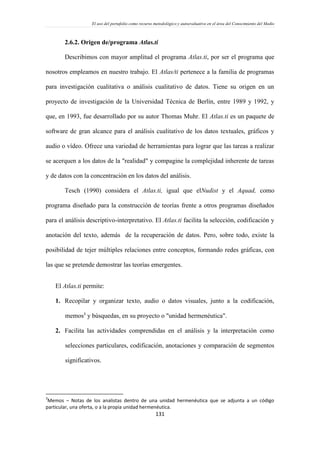 El uso del portafolio como recurso metodológico y autoevaluativo en el área del Conocimiento del Medio
131
2.6.2. Origen de/programa Atlas.ti
Describimos con mayor amplitud el programa Atlas.ti, por ser el programa que
nosotros empleamos en nuestro trabajo. El Atlas/ti pertenece a la familia de programas
para investigación cualitativa o análisis cualitativo de datos. Tiene su origen en un
proyecto de investigación de la Universidad Técnica de Berlín, entre 1989 y 1992, y
que, en 1993, fue desarrollado por su autor Thomas Muhr. El Atlas.ti es un paquete de
software de gran alcance para el análisis cualitativo de los datos textuales, gráficos y
audio o vídeo. Ofrece una variedad de herramientas para lograr que las tareas a realizar
se acerquen a los datos de la "realidad" y compagine la complejidad inherente de tareas
y de datos con la concentración en los datos del análisis.
Tesch (1990) considera el Atlas.ti, igual que elNudist y el Aquad, como
programa diseñado para la construcción de teorías frente a otros programas diseñados
para el análisis descriptivo-interpretativo. El Atlas.ti facilita la selección, codificación y
anotación del texto, además de la recuperación de datos. Pero, sobre todo, existe la
posibilidad de tejer múltiples relaciones entre conceptos, formando redes gráficas, con
las que se pretende demostrar las teorías emergentes.
El Atlas.ti permite:
1. Recopilar y organizar texto, audio o datos visuales, junto a la codificación,
memos3
y búsquedas, en su proyecto o "unidad hermenéutica".
2. Facilita las actividades comprendidas en el análisis y la interpretación como
selecciones particulares, codificación, anotaciones y comparación de segmentos
significativos.
3
Memos – Notas de los analistas dentro de una unidad hermenéutica que se adjunta a un código
particular, una oferta, o a la propia unidad hermenéutica.
 