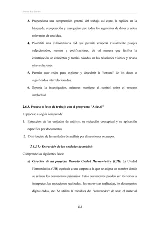 Ernesto Rey Sánchez
132
3. Proporciona una comprensión general del trabajo así como la rapidez en la
búsqueda, recuperación y navegación por todos los segmentos de datos y notas
relevantes de una idea.
4. Posibilita una extraordinaria red que permite conectar visualmente pasajes
seleccionados, memos y codificaciones, de tal manera que facilita la
construcción de conceptos y teorías basadas en las relaciones visibles y revela
otras relaciones.
5. Permite usar redes para explorar y descubrir la "textura" de los datos o
significados interrelacionados.
6. Soporta la investigación, mientras mantiene el control sobre el proceso
intelectual.
2.6.3. Proceso o fases de trabajo con el programa "Atlas.ti"
El proceso a seguir comprende:
1. Extracción de las unidades de análisis, su reducción conceptual y su aplicación
específica por documentos
2. Distribución de las unidades de análisis por dimensiones o campos.
2.6.3.1.- Extracción de las unidades de análisis
Comprende las siguientes fases:
a) Creación de un proyecto, llamado Unidad Hermenéutica (UH): La Unidad
Hermenéutica (UH) equivale a una carpeta a la que se asigna un nombre donde
se reúnen los documentos primarios. Estos documentos pueden ser los textos a
interpretar, las anotaciones realizadas, las entrevistas realizadas, los documentos
digitalizados, etc. Se utiliza la metáfora del "contenedor" de todo el material
 