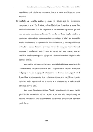 El uso del portafolio como recurso metodológico y autoevaluativo en el área del Conocimiento del Medio
133
recogido para el trabajo que permanece intacto y puede reutilizarse en otros
proyectos.
b) Unidades de análisis, códigos y notas: El trabajo con los documentos
comprende la selección de citas y el establecimiento de códigos y notas. Las
unidades de análisis o citas son fragmentos de los documentos primarios que han
sido marcados como tales desde Atlas/ti y pueden ser desde simples palabras a
símbolos o proposiciones semánticas (frases o conjunto de ellas) con un sentido
propio. Provienen de la segmentación de la información o descomposición del
texto global en sus elementos parciales. En nuestro caso, los documentos del
alumnado y profesorado son el punto de partida para este proceso, que se
convertirá en el referente para la agrupación o establecimiento de categorías más
o menos amplias.
Los códigos son palabras-clave (keywords) indicadoras de conceptos o de
expresiones que interesan al usuario. Una cita puede estar asignada a diversos
códigos y un mismo código puede relacionarse con distintas citas. La posibilidad
de establecer relaciones entre citas y, al mismo tiempo, con los códigos, permite
crear una malla hipertextual que se actualiza al incrementarse el análisis o al
introducir nuevos datos.
Las notas (llamadas memos en Atlas/ti) normalmente son textos breves
que contienen ideas que se asocian a alguno de los otros tipos componentes y no
hay que confundirlas con los comentarios aclaratorios que cualquier elemento
puede llevar.
 