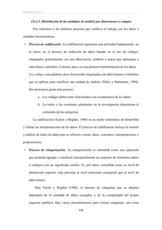 Ernesto Rey Sánchez
134
2.6.3.2- Distribución de las unidades de análisis por dimensiones o campos
Nos referimos a los distintos procesos que conlleva el trabajo con los datos o
unidades hermenéuticas.
 Proceso de codificación. La codificación representa una actividad fundamental, no
la única, en el proceso de reducción de datos basado en el uso de códigos,
etiquetados generalmente con una abreviación, símbolo o marca que aplicamos a
unas frases o párrafos. Consiste, pues, en una primera transformación de los datos.
Los códigos son palabras clave (keywords) etiquetadas con abreviaturas o símbolos,
que se aplican para clasificar una unidad de análisis (Miles y Huberman, 1994).
Dos principios guían este proceso:
a. Los códigos deben estar relacionados con la naturaleza de los datos.
b. La teoría y las cuestiones planteadas en la investigación determinan el
contenido de las categorías.
La codificación (Taylor y Bogdan, 1986) es un modo sistemático de desarrollar
y refinar las interpretaciones de los datos. El proceso de codificación incluye la reunión
y análisis de todos los datos que se refieren a temas, ideas, conceptos, interpretaciones y
proposiciones.
 Proceso de categorización: La categorización es entendida como una operación
que pretende agrupar o clasificar conceptualmente un conjunto de elementos (datos
o códigos) con un significado similar. Es, por tanto, concebida como un nivel de
abstracción superior, más próxima al nivel relacional conceptual que al nivel de
datos brutos.
Para Taylor y Bogdan (1986), el número de categorías que se adopten
dependerá de la cantidad de datos recogidos y de la complejidad del propio
esquema analítico. Hay varios procedimientos para extraer categorías: uno toma
 