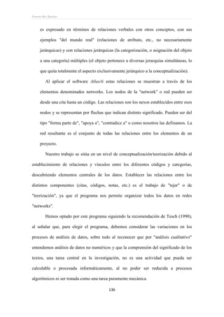 Ernesto Rey Sánchez
136
es expresado en términos de relaciones verbales con otros conceptos, con sus
ejemplos "del mundo real" (relaciones de atributo, etc., no necesariamente
jerárquicas) y con relaciones jerárquicas (la categorización, o asignación del objeto
a una categoría) múltiples (el objeto pertenece a diversas jerarquías simultáneas, lo
que quita totalmente el aspecto exclusivamente jerárquico a la conceptualización).
Al aplicar el software Atlas/ti estas relaciones se muestran a través de los
elementos denominados networks. Los nodos de la "network" o red pueden ser
desde una cita hasta un código. Las relaciones son los nexos establecidos entre esos
nodos y se representan por flechas que indican distinto significado. Pueden ser del
tipo "forma parte de", "apoya a", "contradice a" o como nosotros las definamos. La
red resultante es el conjunto de todas las relaciones entre los elementos de un
proyecto.
Nuestro trabajo se sitúa en un nivel de conceptualización/teorización debido al
establecimiento de relaciones y vínculos entre los diferentes códigos y categorías,
descubriendo elementos centrales de los datos. Establecer las relaciones entre los
distintos componentes (citas, códigos, notas, etc.) es el trabajo de "tejer" o de
"teorización", ya que el programa nos permite organizar todos los datos en redes
"networks".
Hemos optado por este programa siguiendo la recomendación de Tesch (1990),
al señalar que, para elegir el programa, debemos considerar las variaciones en los
procesos de análisis de datos, sobre todo al reconocer que por "análisis cualitativo"
entendemos análisis de datos no numéricos y que la comprensión del significado de los
textos, una tarea central en la investigación, no es una actividad que pueda ser
calculable o procesada informáticamente, al no poder ser reducida a procesos
algorítmicos ni ser tratada como una tarea puramente mecánica.
 