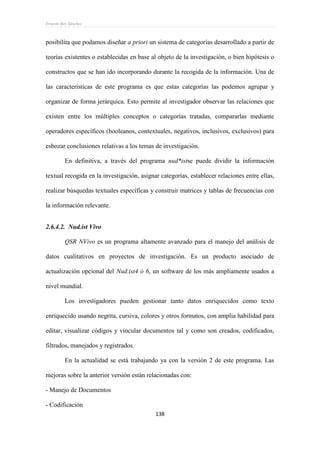 Ernesto Rey Sánchez
138
posibilita que podamos diseñar a priori un sistema de categorías desarrollado a partir de
teorías existentes o establecidas en base al objeto de la investigación, o bien hipótesis o
constructos que se han ido incorporando durante la recogida de la información. Una de
las características de este programa es que estas categorías las podemos agrupar y
organizar de forma jerárquica. Esto permite al investigador observar las relaciones que
existen entre los múltiples conceptos o categorías tratadas, compararlas mediante
operadores específicos (booleanos, contextuales, negativos, inclusivos, exclusivos) para
esbozar conclusiones relativas a los temas de investigación.
En definitiva, a través del programa nud*istse puede dividir la información
textual recogida en la investigación, asignar categorías, establecer relaciones entre ellas,
realizar búsquedas textuales específicas y construir matrices y tablas de frecuencias con
la información relevante.
2.6.4.2. Nud.ist Vivo
QSR NVivo es un programa altamente avanzado para el manejo del análisis de
datos cualitativos en proyectos de investigación. Es un producto asociado de
actualización opcional del Nud.ist4 ó 6, un software de los más ampliamente usados a
nivel mundial.
Los investigadores pueden gestionar tanto datos enriquecidos como texto
enriquecido usando negrita, cursiva, colores y otros formatos, con amplia habilidad para
editar, visualizar códigos y vincular documentos tal y como son creados, codificados,
filtrados, manejados y registrados.
En la actualidad se está trabajando ya con la versión 2 de este programa. Las
mejoras sobre la anterior versión están relacionadas con:
- Manejo de Documentos
- Codificación
 