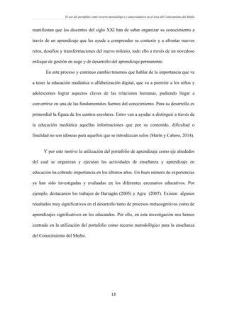 El uso del portafolio como recurso metodológico y autoevaluativo en el área del Conocimiento del Medio
13
manifiestan que los discentes del siglo XXI han de saber organizar su conocimiento a
través de un aprendizaje que les ayude a comprender su contexto y a afrontar nuevos
retos, desafíos y transformaciones del nuevo milenio, todo ello a través de un novedoso
enfoque de gestión en auge y de desarrollo del aprendizaje permanente.
En este proceso y continuo cambio tenemos que hablar de la importancia que va
a tener la educación mediática o alfabetización digital, que va a permitir a los niños y
adolescentes lograr aspectos claves de las relaciones humanas, pudiendo llegar a
convertirse en una de las fundamentales fuentes del conocimiento. Para su desarrollo es
primordial la figura de los centros escolares. Estos van a ayudar a distinguir a través de
la educación mediática aquellas informaciones que por su contenido, dificultad o
finalidad no son idóneas para aquellos que se introduzcan solos (Marín y Cabero, 2014).
Y por este motivo la utilización del portafolio de aprendizaje como eje alrededor
del cual se organizan y ejecutan las actividades de enseñanza y aprendizaje en
educación ha cobrado importancia en los últimos años. Un buen número de experiencias
ya han sido investigadas y evaluadas en los diferentes escenarios educativos. Por
ejemplo, destacamos los trabajos de Barragán (2005) y Agra (2007). Existen algunos
resultados muy significativos en el desarrollo tanto de procesos metacognitivos como de
aprendizajes significativos en los educandos. Por ello, en esta investigación nos hemos
centrado en la utilización del portafolio como recurso metodológico para la enseñanza
del Conocimiento del Medio.
 